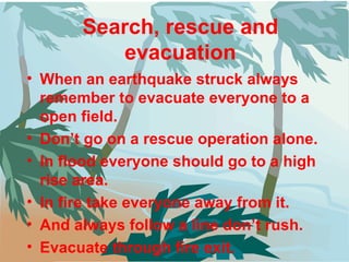 Search, rescue and evacuation When an earthquake struck always remember to evacuate everyone to a open field. Don’t go on a rescue operation alone. In flood everyone should go to a high rise area. In fire take everyone away from it. And always follow a line don’t rush. Evacuate through fire exit. 