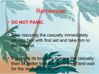 Remember DO NOT PANIC . After rescuing the casualty immediately provide him with first aid and take him to the hospital. If you see its too risky to save the casualty then its better to leave them there and wait for the rescuers to come. 