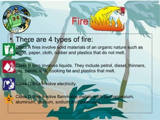 Fire There are 4 types of fire: Class A fires involve solid materials of an organic nature such as wood, paper, cloth, rubber and plastics that do not melt.  Class B fires involves liquids. They include petrol, diesel, thinners, oils, paints, wax, cooking fat and plastics that melt.  Class C fires involve electricity.  Class D fires involve flammable metals such as magnesium, aluminum, titanium, sodium and potassium.  