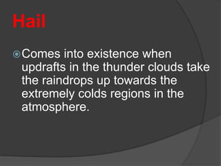 Hail
 Comes  into existence when
 updrafts in the thunder clouds take
 the raindrops up towards the
 extremely colds regions in the
 atmosphere.
 