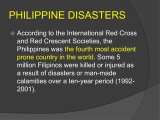 PHILIPPINE DISASTERS
   According to the International Red Cross
    and Red Crescent Societies, the
    Philippines was the fourth most accident
    prone country in the world. Some 5
    million Filipinos were killed or injured as
    a result of disasters or man-made
    calamities over a ten-year period (1992-
    2001).
 