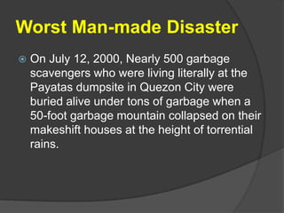 Worst Man-made Disaster
   On July 12, 2000, Nearly 500 garbage
    scavengers who were living literally at the
    Payatas dumpsite in Quezon City were
    buried alive under tons of garbage when a
    50-foot garbage mountain collapsed on their
    makeshift houses at the height of torrential
    rains.
 