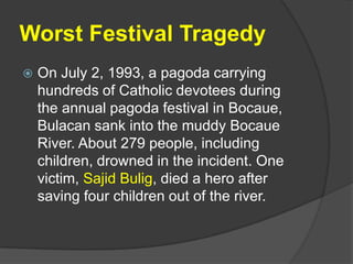 Worst Festival Tragedy
   On July 2, 1993, a pagoda carrying
    hundreds of Catholic devotees during
    the annual pagoda festival in Bocaue,
    Bulacan sank into the muddy Bocaue
    River. About 279 people, including
    children, drowned in the incident. One
    victim, Sajid Bulig, died a hero after
    saving four children out of the river.
 