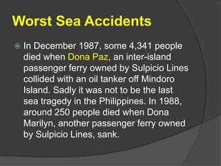 Worst Sea Accidents
   In December 1987, some 4,341 people
    died when Dona Paz, an inter-island
    passenger ferry owned by Sulpicio Lines
    collided with an oil tanker off Mindoro
    Island. Sadly it was not to be the last
    sea tragedy in the Philippines. In 1988,
    around 250 people died when Dona
    Marilyn, another passenger ferry owned
    by Sulpicio Lines, sank.
 