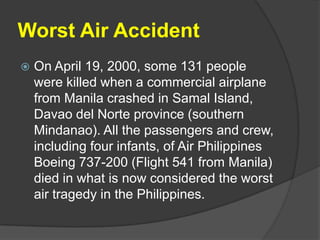 Worst Air Accident
   On April 19, 2000, some 131 people
    were killed when a commercial airplane
    from Manila crashed in Samal Island,
    Davao del Norte province (southern
    Mindanao). All the passengers and crew,
    including four infants, of Air Philippines
    Boeing 737-200 (Flight 541 from Manila)
    died in what is now considered the worst
    air tragedy in the Philippines.
 