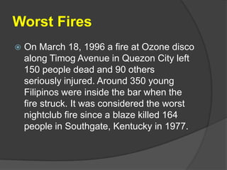 Worst Fires
   On March 18, 1996 a fire at Ozone disco
    along Timog Avenue in Quezon City left
    150 people dead and 90 others
    seriously injured. Around 350 young
    Filipinos were inside the bar when the
    fire struck. It was considered the worst
    nightclub fire since a blaze killed 164
    people in Southgate, Kentucky in 1977.
 