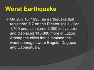 Worst Earthquake
   On July 16, 1990, an earthquake that
    registered 7.7 on the Richter scale killed
    1,700 people, injured 3,000 individuals
    and displaced 148,000 more in Luzon.
    Among the cities that sustained the
    worst damages were Baguio, Dagupan
    and Cabanatuan.
 