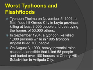 Worst Typhoons and
Flashfloods
 Typhoon Thelma on November 5, 1991, a
  flashflood hit Ormoc City in Leyte province,
  killing at least 3,000 people and destroying
  the homes of 50,000 others.
 In September 1984, a typhoon Ike killed
  1,300 persons while in 1995 typhoon
  Angela killed 700 people.
 On August 3, 1999, heavy torrential rains
  caused a landslide that killed 58 people
  and buried over 100 houses at Cherry Hills
  Subsivision in Antipolo City.
 