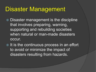Disaster Management
 Disaster management is the discipline
  that involves preparing, warning,
  supporting and rebuilding societies
  when natural or man-made disasters
  occur.
 It is the continuous process in an effort
  to avoid or minimize the impact of
  disasters resulting from hazards.
 
