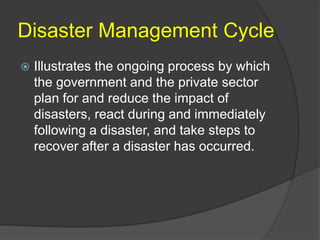 Disaster Management Cycle
   Illustrates the ongoing process by which
    the government and the private sector
    plan for and reduce the impact of
    disasters, react during and immediately
    following a disaster, and take steps to
    recover after a disaster has occurred.
 