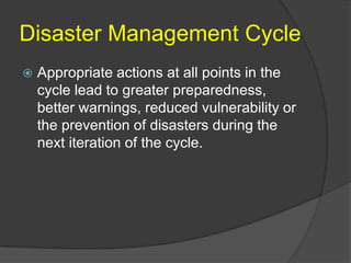 Disaster Management Cycle
   Appropriate actions at all points in the
    cycle lead to greater preparedness,
    better warnings, reduced vulnerability or
    the prevention of disasters during the
    next iteration of the cycle.
 