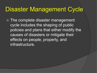 Disaster Management Cycle
   The complete disaster management
    cycle includes the shaping of public
    policies and plans that either modify the
    causes of disasters or mitigate their
    effects on people, property, and
    infrastructure.
 