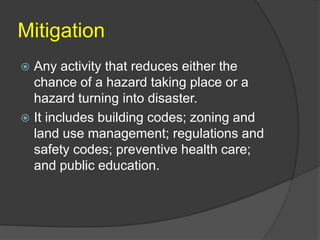Mitigation
 Any activity that reduces either the
  chance of a hazard taking place or a
  hazard turning into disaster.
 It includes building codes; zoning and
  land use management; regulations and
  safety codes; preventive health care;
  and public education.
 