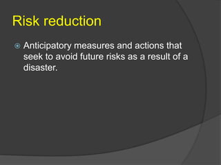 Risk reduction
   Anticipatory measures and actions that
    seek to avoid future risks as a result of a
    disaster.
 