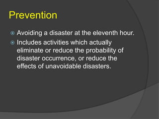 Prevention
 Avoiding a disaster at the eleventh hour.
 Includes activities which actually
  eliminate or reduce the probability of
  disaster occurrence, or reduce the
  effects of unavoidable disasters.
 