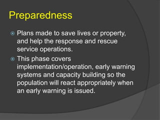 Preparedness
 Plans made to save lives or property,
  and help the response and rescue
  service operations.
 This phase covers
  implementation/operation, early warning
  systems and capacity building so the
  population will react appropriately when
  an early warning is issued.
 
