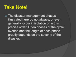 Take Note!
   The disaster management phases
    illustrated here do not always, or even
    generally, occur in isolation or in this
    precise order. Often phases of the cycle
    overlap and the length of each phase
    greatly depends on the severity of the
    disaster.
 