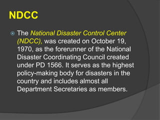 NDCC
   The National Disaster Control Center
    (NDCC), was created on October 19,
    1970, as the forerunner of the National
    Disaster Coordinating Council created
    under PD 1566. It serves as the highest
    policy-making body for disasters in the
    country and includes almost all
    Department Secretaries as members.
 