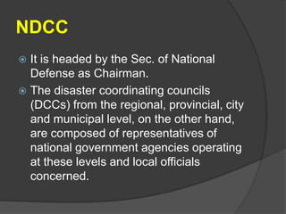 NDCC
 It is headed by the Sec. of National
  Defense as Chairman.
 The disaster coordinating councils
  (DCCs) from the regional, provincial, city
  and municipal level, on the other hand,
  are composed of representatives of
  national government agencies operating
  at these levels and local officials
  concerned.
 