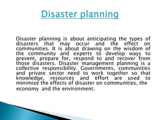 Disaster planning is about anticipating the types of
disasters that may occur and the effect on
communities. It is about drawing on the wisdom of
the community and experts to develop ways to
prevent, prepare for, respond to and recover from
those disasters. Disaster management planning is a
collective responsibility. Governments, communities
and private sector need to work together so that
knowledge, resources and effort are used to
minimize the effects of disaster on communities, the
economy and the environment.
 