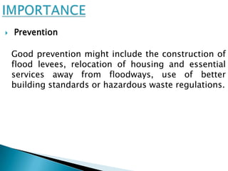    Prevention

    Good prevention might include the construction of
    flood levees, relocation of housing and essential
    services away from floodways, use of better
    building standards or hazardous waste regulations.
 