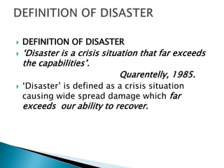    DEFINITION OF DISASTER
   „Disaster is a crisis situation that far exceeds
    the capabilities‟.
                               Quarentelly, 1985.
   „Disaster‟ is defined as a crisis situation
    causing wide spread damage which far
    exceeds our ability to recover.
 