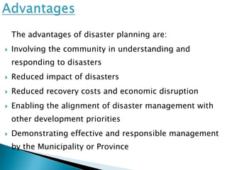 The advantages of disaster planning are:
   Involving the community in understanding and
    responding to disasters
   Reduced impact of disasters
   Reduced recovery costs and economic disruption
   Enabling the alignment of disaster management with
    other development priorities
   Demonstrating effective and responsible management
    by the Municipality or Province
 
