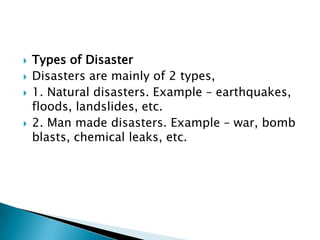    Types of Disaster
   Disasters are mainly of 2 types,
   1. Natural disasters. Example – earthquakes,
    floods, landslides, etc.
   2. Man made disasters. Example – war, bomb
    blasts, chemical leaks, etc.
 