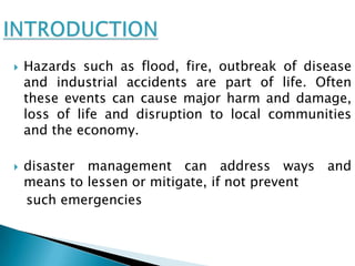    Hazards such as flood, fire, outbreak of disease
    and industrial accidents are part of life. Often
    these events can cause major harm and damage,
    loss of life and disruption to local communities
    and the economy.

   disaster management can address ways and
    means to lessen or mitigate, if not prevent
    such emergencies
 