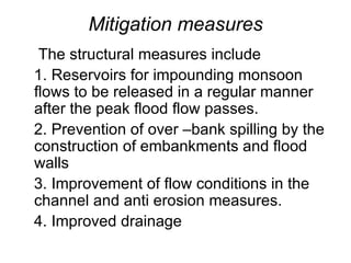 Mitigation measures The structural measures include 1. Reservoirs for impounding monsoon flows to be released in a regular manner after the peak flood flow passes. 2. Prevention of over –bank spilling by the construction of embankments and flood walls 3. Improvement of flow conditions in the channel and anti erosion measures. 4. Improved drainage 
