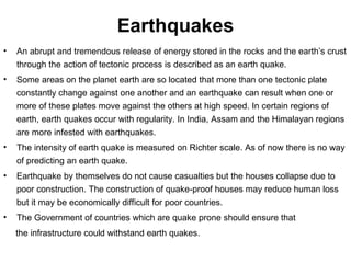 Earthquakes An abrupt and tremendous release of energy stored in the rocks and the earth’s crust through the action of tectonic process is described as an earth quake. Some areas on the planet earth are so located that more than one tectonic plate constantly change against one another and an earthquake can result when one or more of these plates move against the others at high speed. In certain regions of earth, earth quakes occur with regularity. In India, Assam and the Himalayan regions are more infested with earthquakes.  The intensity of earth quake is measured on Richter scale. As of now there is no way of predicting an earth quake. Earthquake by themselves do not cause casualties but the houses collapse due to poor construction. The construction of quake-proof houses may reduce human loss but it may be economically difficult for poor countries.  The Government of countries which are quake prone should ensure that the infrastructure could withstand earth quakes. 