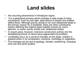 Land slides Are recurring phenomena in Himalayan region. It is a geological process which includes a wide range of mass movements, such as rock falls, deep failure of slopes and shallow debris flows. Although gravity acting on an over steepened slope is the primary reason for a landslide, there are other contributing factors affecting the original slope stability erosion by rivers, glaciers, or ocean waves create over steepened slopes.  In recent years, however, intensive construction activity and the destabilizing forces of nature have aggravated the problem.  Landslides occur as a result of changes on the slope, sudden or gradual either in its composition, structure, hydrology or vegetation. The changes can be due to geology, climate, weathering, changing land use and earth quakes. 