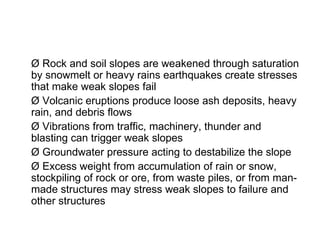 Ø Rock and soil slopes are weakened through saturation by snowmelt or heavy rains earthquakes create stresses that make weak slopes fail Ø Volcanic eruptions produce loose ash deposits, heavy rain, and debris flows Ø Vibrations from traffic, machinery, thunder and blasting can trigger weak slopes Ø Groundwater pressure acting to destabilize the slope Ø Excess weight from accumulation of rain or snow, stockpiling of rock or ore, from waste piles, or from man- made structures may stress weak slopes to failure and other structures 