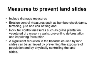 Measures to prevent land slides Include drainage measures Erosion control measures such as bamboo check dams, terracing, jute and coir netting and  Rock fall control measures such as grass plantation, vegetated dry masonry walls, preventing deforestation and improving forestation.  A significant reduction in the hazards caused by land slides can be achieved by preventing the exposure of population and by physically controlling the land slides. 