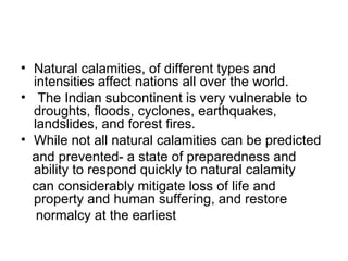 Natural calamities, of different types and intensities affect nations all over the world. The Indian subcontinent is very vulnerable to droughts, floods, cyclones, earthquakes, landslides, and forest fires.  While not all natural calamities can be predicted and prevented- a state of preparedness and ability to respond quickly to natural calamity can considerably mitigate loss of life and property and human suffering, and restore normalcy at the earliest 