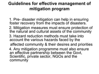 Guidelines for effective management of mitigation program 1. Pre- disaster mitigation can help in ensuring foster recovery from the impacts of disasters. 2. Mitigation measures must ensure protection of the natural and cultural assets of the community 3. Hazard reduction methods must take into account the various hazards faced by the affected community & their desires and priorities 4. Any mitigation programme must also ensure an effective partnership between the Govt, Scientific, private sector, NGOs and the community 