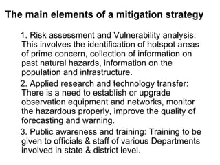 The main elements of a mitigation strategy 1. Risk assessment and Vulnerability analysis: This involves the identification of hotspot areas of prime concern, collection of information on past natural hazards, information on the population and infrastructure. 2. Applied research and technology transfer: There is a need to establish or upgrade observation equipment and networks, monitor the hazardous properly, improve the quality of forecasting and warning. 3. Public awareness and training: Training to be given to officials & staff of various Departments involved in state & district level. 