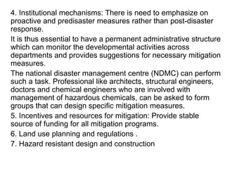 4. Institutional mechanisms: There is need to emphasize on proactive and predisaster measures rather than post-disaster response.  It is thus essential to have a permanent administrative structure which can monitor the developmental activities across departments and provides suggestions for necessary mitigation measures.  The national disaster management centre (NDMC) can perform such a task. Professional like architects, structural engineers, doctors and chemical engineers who are involved with management of hazardous chemicals, can be asked to form groups that can design specific mitigation measures. 5. Incentives and resources for mitigation: Provide stable source of funding for all mitigation programs. 6. Land use planning and regulations . 7. Hazard resistant design and construction 