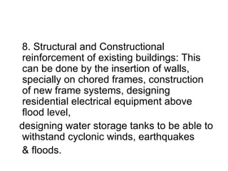 8. Structural and Constructional reinforcement of existing buildings: This can be done by the insertion of walls, specially on chored frames, construction of new frame systems, designing residential electrical equipment above flood level, designing water storage tanks to be able to withstand cyclonic winds, earthquakes & floods. 