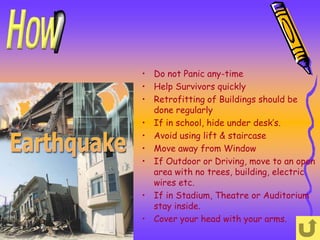 • Do not Panic any-time
• Help Survivors quickly
• Retrofitting of Buildings should be
  done regularly
• If in school, hide under desk’s.
• Avoid using lift & staircase
• Move away from Window
• If Outdoor or Driving, move to an open
  area with no trees, building, electric
  wires etc.
• If in Stadium, Theatre or Auditorium
  stay inside.
• Cover your head with your arms.
 