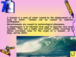 –   A tsunami is a wave of water caused by the displacement of a
    body of water. Tsunami can be caused by undersea
    earthquakes.
–   Meteotsunamis are caused by meteorological phenomena.
–   A megatsunami is an informal term used to describe very large
    tsunamis. They are a highly local effect, either occurring on
    shores extremely close to the origin of a tsunami, or in
    deep, narrow inlets.
 