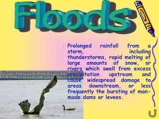 –   Prolonged     rainfall   from     a
    storm,                    including
    thunderstorms, rapid melting of
    large amounts of snow, or
    rivers which swell from excess
    precipitation     upstream     and
    cause widespread damage to
    areas downstream, or less
    frequently the bursting of man-
    made dams or levees.
 
