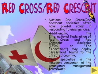 • National Red Cross/Red
  Crescent societies often
  have   pivotal    roles    in
  responding to emergencies.
• Additionally,            the
  International Federation of
  Red    Cross     and     Red
  Crescent           Societies
  (IFRC,        or        "The
  Federation") may deploy
  assessment teams to the
  affected country.
• They specialize in the
  recovery component of the
  emergency       management
  framework.
 