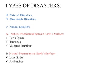 TYPES OF DISASTERS:
 Natural Disasters.
 Man-made Disasters.
 Natural Disasters
A. Natural Phenomena beneath Earth‟s Surface:
 Earth Quake
 Tsunamis
 Volcanic Eruptions
B. Natural Phenomena at Earth‟s Surface:
 Land Slides
 Avalanches
 