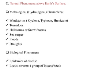 C. Natural Phenomena above Earth‟s Surface:
 Metrological (Hydrological) Phenomena:
 Windstorms ( Cyclone, Typhoon, Hurricane)
 Tornadoes
 Hailstorms or Snow Storms
 Sea surges
 Floods
 Droughts
 Biological Phenomena
 Epidemics of disease
 Locust swarms ( group of insects/bees)
 