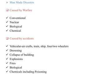  Man Made Disasters
 Caused by Warfare
 Conventional
 Nuclear
 Biological
 Chemical
 Caused by accidents
 Vehicular-air crafts, train, ship, four/two wheelers
 Drowning
 Collapse of building
 Explosions
 Fires
 Biological
 Chemicals including Poisoning
 