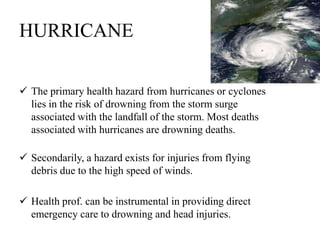 HURRICANE
 The primary health hazard from hurricanes or cyclones
lies in the risk of drowning from the storm surge
associated with the landfall of the storm. Most deaths
associated with hurricanes are drowning deaths.
 Secondarily, a hazard exists for injuries from flying
debris due to the high speed of winds.
 Health prof. can be instrumental in providing direct
emergency care to drowning and head injuries.
 