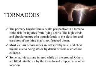 TORNADOES
 The primary hazard from a health perspective in a tornado
is the risk for injuries from flying debris. The high winds
and circular nature of a tornado leads to the elevation and
transport of anything that is not fastened down.
 Most victims of tornadoes are affected by head and chest
trauma due to being struck by debris or from a structural
collapse.
 Some individuals are injured while on the ground. Others
are lifted into the air by the tornado and dropped at another
location.
 