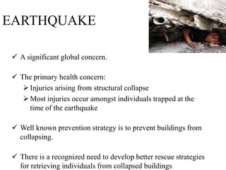 EARTHQUAKE
 A significant global concern.
 The primary health concern:
Injuries arising from structural collapse
Most injuries occur amongst individuals trapped at the
time of the earthquake
 Well known prevention strategy is to prevent buildings from
collapsing.
 There is a recognized need to develop better rescue strategies
for retrieving individuals from collapsed buildings
 