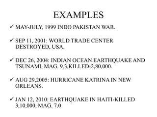 EXAMPLES
 MAY-JULY, 1999 INDO PAKISTAN WAR.
 SEP 11, 2001: WORLD TRADE CENTER
DESTROYED, USA.
 DEC 26, 2004: INDIAN OCEAN EARTHQUAKE AND
TSUNAMI, MAG. 9.3,KILLED-2,80,000.
 AUG 29,2005: HURRICANE KATRINA IN NEW
ORLEANS.
 JAN 12, 2010: EARTHQUAKE IN HAITI-KILLED
3,10,000, MAG. 7.0
 